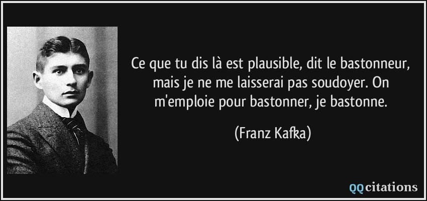 Ce que tu dis là est plausible, dit le bastonneur, mais je ne me laisserai pas soudoyer. On m'emploie pour bastonner, je bastonne.  - Franz Kafka