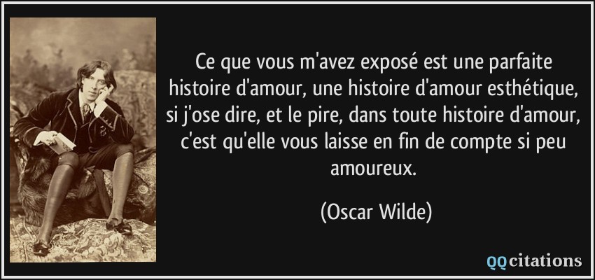 Ce que vous m'avez exposé est une parfaite histoire d'amour, une histoire d'amour esthétique, si j'ose dire, et le pire, dans toute histoire d'amour, c'est qu'elle vous laisse en fin de compte si peu amoureux.  - Oscar Wilde