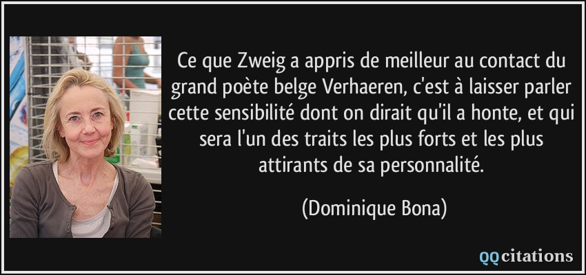 Ce que Zweig a appris de meilleur au contact du grand poète belge Verhaeren, c'est à laisser parler cette sensibilité dont on dirait qu'il a honte, et qui sera l'un des traits les plus forts et les plus attirants de sa personnalité.  - Dominique Bona