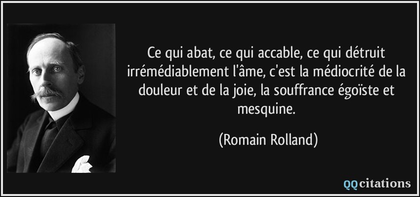 Ce qui abat, ce qui accable, ce qui détruit irrémédiablement l'âme, c'est la médiocrité de la douleur et de la joie, la souffrance égoïste et mesquine.  - Romain Rolland