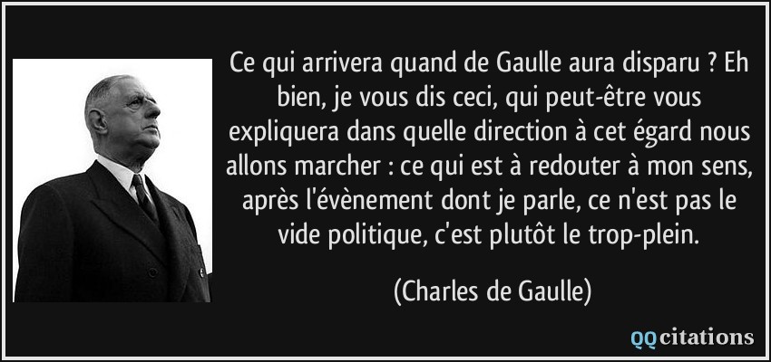 Ce qui arrivera quand de Gaulle aura disparu ? Eh bien, je vous dis ceci, qui peut-être vous expliquera dans quelle direction à cet égard nous allons marcher : ce qui est à redouter à mon sens, après l'évènement dont je parle, ce n'est pas le vide politique, c'est plutôt le trop-plein.  - Charles de Gaulle