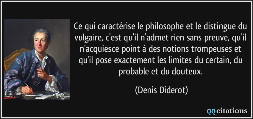 Ce qui caractérise le philosophe et le distingue du vulgaire, c'est qu'il n'admet rien sans preuve, qu'il n'acquiesce point à des notions trompeuses et qu'il pose exactement les limites du certain, du probable et du douteux.  - Denis Diderot