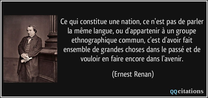 Ce qui constitue une nation, ce n'est pas de parler la même langue, ou d'appartenir à un groupe ethnographique commun, c'est d'avoir fait ensemble de grandes choses dans le passé et de vouloir en faire encore dans l'avenir.  - Ernest Renan