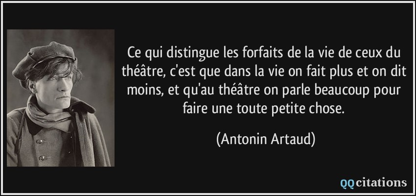 Ce qui distingue les forfaits de la vie de ceux du théâtre, c'est que dans la vie on fait plus et on dit moins, et qu'au théâtre on parle beaucoup pour faire une toute petite chose.  - Antonin Artaud
