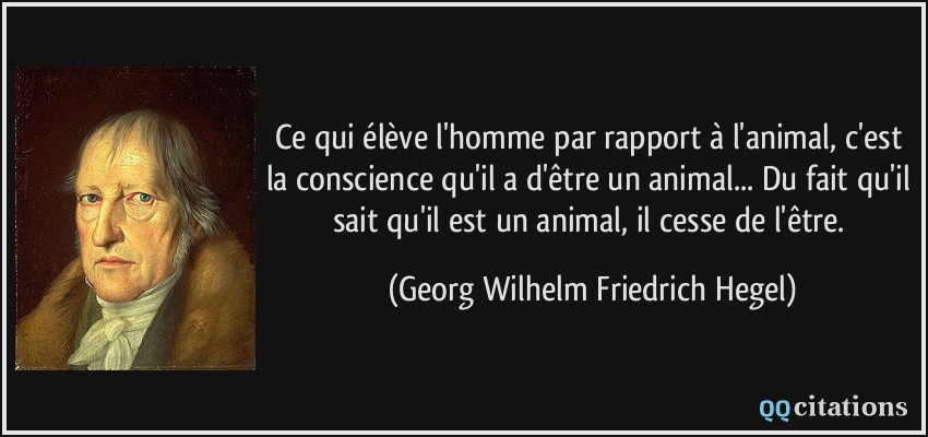 Ce qui élève l'homme par rapport à l'animal, c'est la conscience qu'il a d'être un animal... Du fait qu'il sait qu'il est un animal, il cesse de l'être.  - Georg Wilhelm Friedrich Hegel