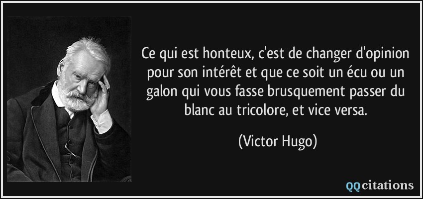 Ce qui est honteux, c'est de changer d'opinion pour son intérêt et que ce soit un écu ou un galon qui vous fasse brusquement passer du blanc au tricolore, et vice versa.  - Victor Hugo