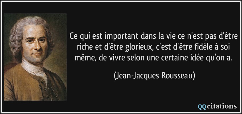 Ce qui est important dans la vie ce n'est pas d'être riche et d'être glorieux, c'est d'être fidèle à soi même, de vivre selon une certaine idée qu'on a.  - Jean-Jacques Rousseau