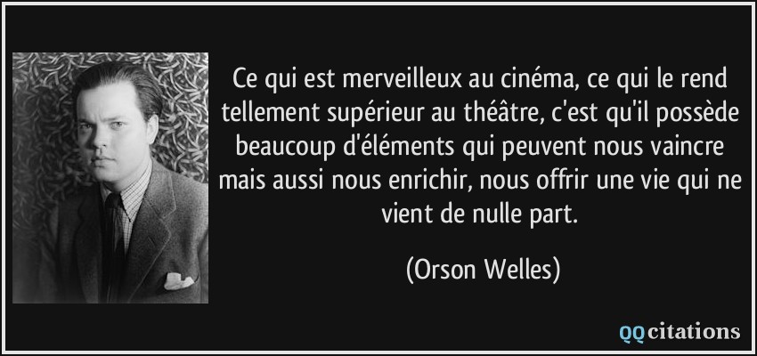 Ce qui est merveilleux au cinéma, ce qui le rend tellement supérieur au théâtre, c'est qu'il possède beaucoup d'éléments qui peuvent nous vaincre mais aussi nous enrichir, nous offrir une vie qui ne vient de nulle part.  - Orson Welles