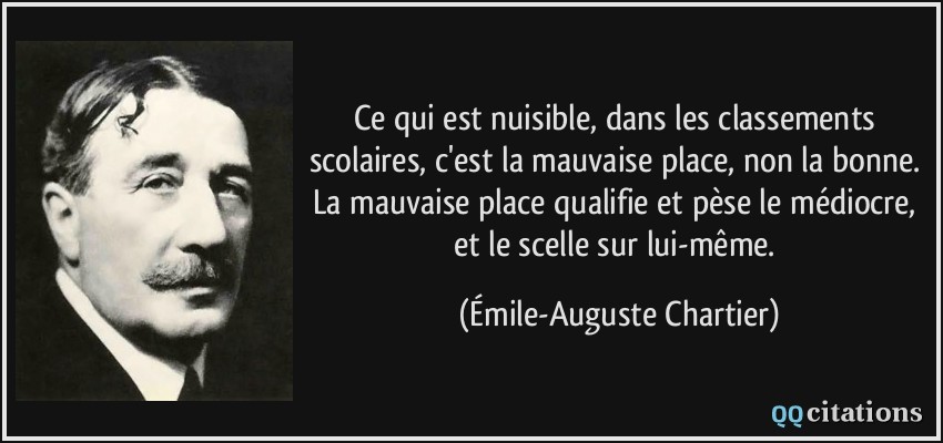 Ce qui est nuisible, dans les classements scolaires, c'est la mauvaise place, non la bonne. La mauvaise place qualifie et pèse le médiocre, et le scelle sur lui-même.  - Émile-Auguste Chartier