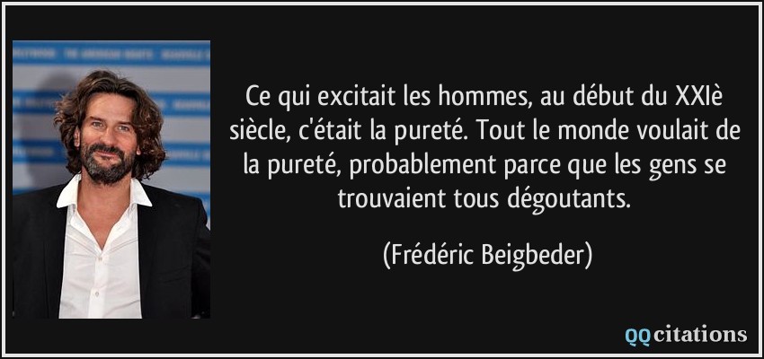 Ce qui excitait les hommes, au début du XXIè siècle, c'était la pureté. Tout le monde voulait de la pureté, probablement parce que les gens se trouvaient tous dégoutants.  - Frédéric Beigbeder