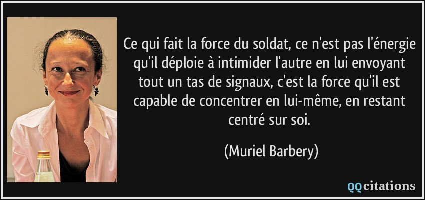 Ce qui fait la force du soldat, ce n'est pas l'énergie qu'il déploie à intimider l'autre en lui envoyant tout un tas de signaux, c'est la force qu'il est capable de concentrer en lui-même, en restant centré sur soi.  - Muriel Barbery