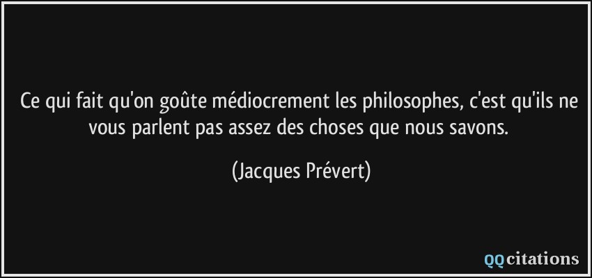 Ce qui fait qu'on goûte médiocrement les philosophes, c'est qu'ils ne vous parlent pas assez des choses que nous savons.  - Jacques Prévert