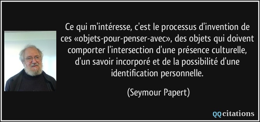 Ce qui m'intéresse, c'est le processus d'invention de ces «objets-pour-penser-avec», des objets qui doivent comporter l'intersection d'une présence culturelle, d'un savoir incorporé et de la possibilité d'une identification personnelle.  - Seymour Papert