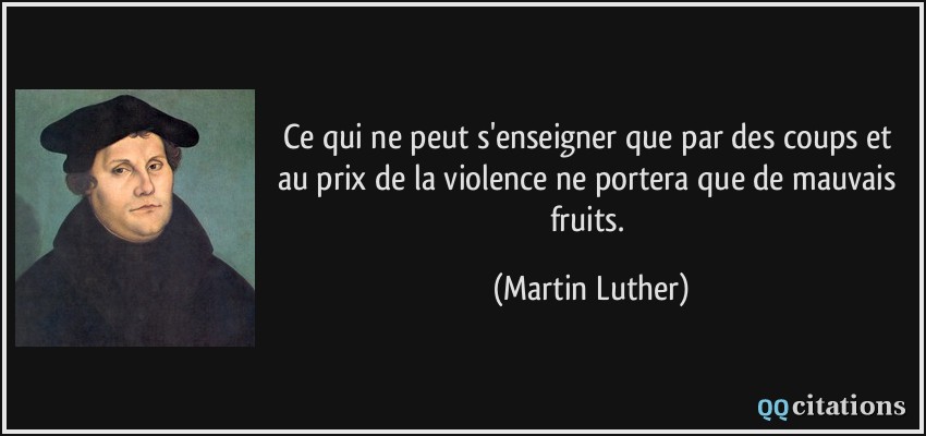 Ce qui ne peut s'enseigner que par des coups et au prix de la violence ne portera que de mauvais fruits.  - Martin Luther