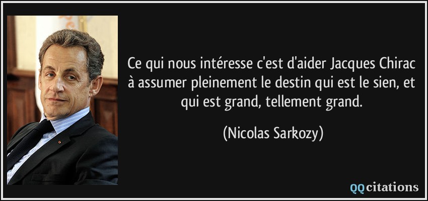 Ce qui nous intéresse c'est d'aider Jacques Chirac à assumer pleinement le destin qui est le sien, et qui est grand, tellement grand.  - Nicolas Sarkozy