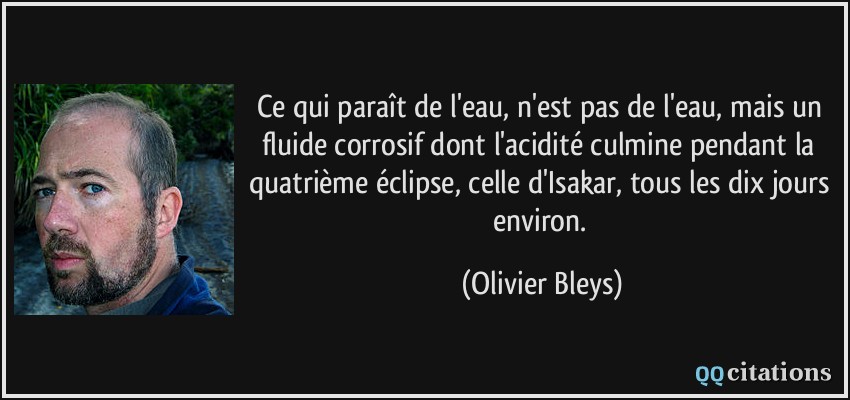 Ce qui paraît de l'eau, n'est pas de l'eau, mais un fluide corrosif dont l'acidité culmine pendant la quatrième éclipse, celle d'Isakar, tous les dix jours environ.  - Olivier Bleys