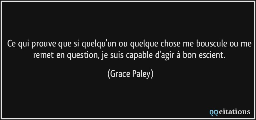 Ce qui prouve que si quelqu'un ou quelque chose me bouscule ou me remet en question, je suis capable d'agir à bon escient.  - Grace Paley