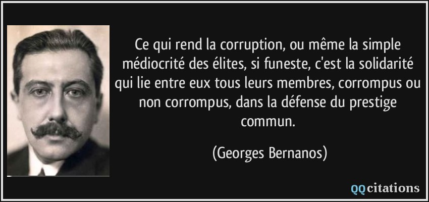 Ce qui rend la corruption, ou même la simple médiocrité des élites, si funeste, c'est la solidarité qui lie entre eux tous leurs membres, corrompus ou non corrompus, dans la défense du prestige commun.  - Georges Bernanos