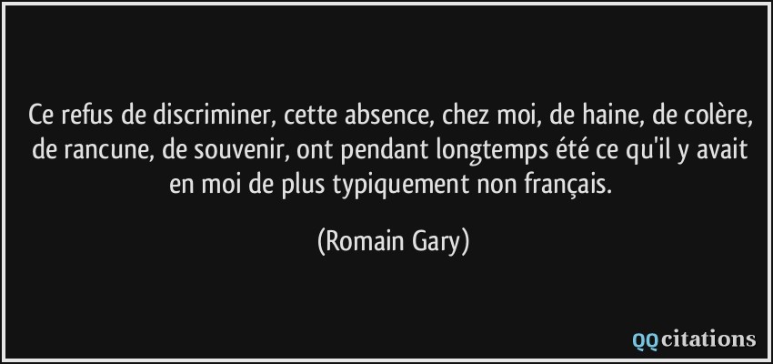 Ce refus de discriminer, cette absence, chez moi, de haine, de colère, de rancune, de souvenir, ont pendant longtemps été ce qu'il y avait en moi de plus typiquement non français.  - Romain Gary
