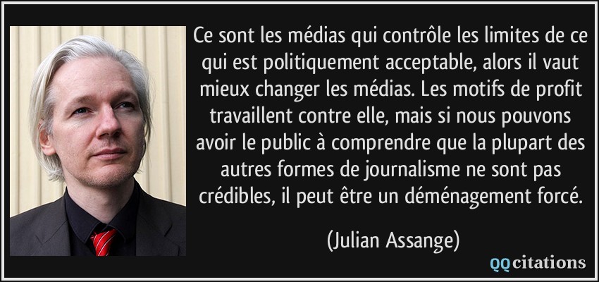 Ce sont les médias qui contrôle les limites de ce qui est politiquement acceptable, alors il vaut mieux changer les médias. Les motifs de profit travaillent contre elle, mais si nous pouvons avoir le public à comprendre que la plupart des autres formes de journalisme ne sont pas crédibles, il peut être un déménagement forcé.  - Julian Assange