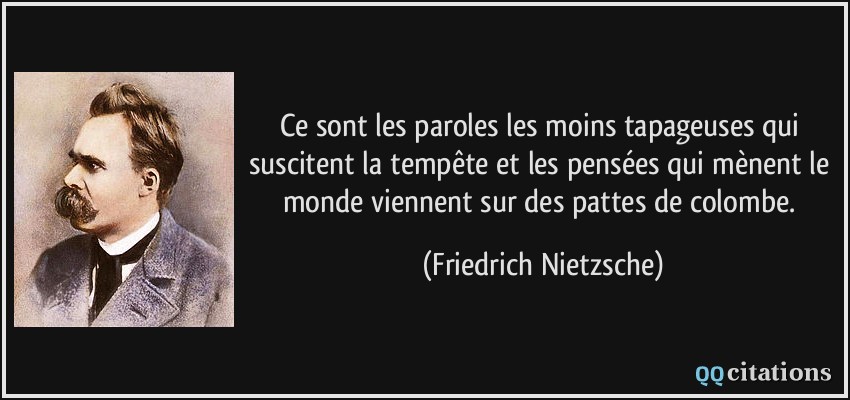 Ce sont les paroles les moins tapageuses qui suscitent la tempête et les pensées qui mènent le monde viennent sur des pattes de colombe.  - Friedrich Nietzsche