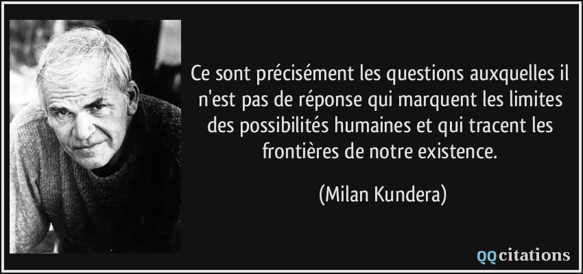 Ce sont précisément les questions auxquelles il n'est pas de réponse qui marquent les limites des possibilités humaines et qui tracent les frontières de notre existence.  - Milan Kundera