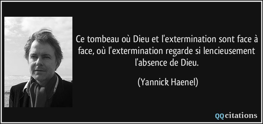 Ce tombeau où Dieu et l'extermination sont face à face, où l'extermination regarde si­lencieusement l'absence de Dieu.  - Yannick Haenel