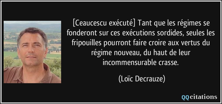 [Ceaucescu exécuté] Tant que les régimes se fonderont sur ces exécutions sordides, seules les fripouilles pourront faire croire aux vertus du régime nouveau, du haut de leur incommensurable crasse.  - Loïc Decrauze
