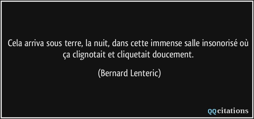 Cela arriva sous terre, la nuit, dans cette immense salle insonorisé où ça clignotait et cliquetait doucement.  - Bernard Lenteric