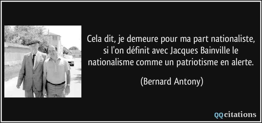 Cela dit, je demeure pour ma part nationaliste, si l'on définit avec Jacques Bainville le nationalisme comme un patriotisme en alerte.  - Bernard Antony