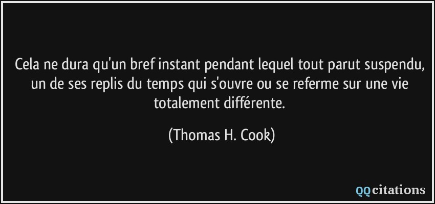 Cela ne dura qu'un bref instant pendant lequel tout parut suspendu, un de ses replis du temps qui s'ouvre ou se referme sur une vie totalement différente.  - Thomas H. Cook