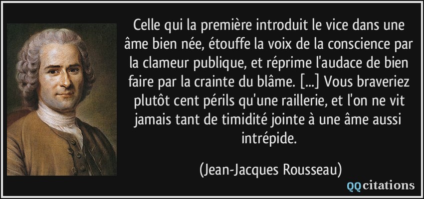 Celle qui la première introduit le vice dans une âme bien née, étouffe la voix de la conscience par la clameur publique, et réprime l'audace de bien faire par la crainte du blâme. [...] Vous braveriez plutôt cent périls qu'une raillerie, et l'on ne vit jamais tant de timidité jointe à une âme aussi intrépide.  - Jean-Jacques Rousseau