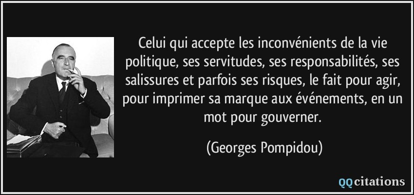 Celui qui accepte les inconvénients de la vie politique, ses servitudes, ses responsabilités, ses salissures et parfois ses risques, le fait pour agir, pour imprimer sa marque aux événements, en un mot pour gouverner.  - Georges Pompidou