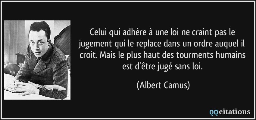 Celui qui adhère à une loi ne craint pas le jugement qui le replace dans un ordre auquel il croit. Mais le plus haut des tourments humains est d'être jugé sans loi.  - Albert Camus