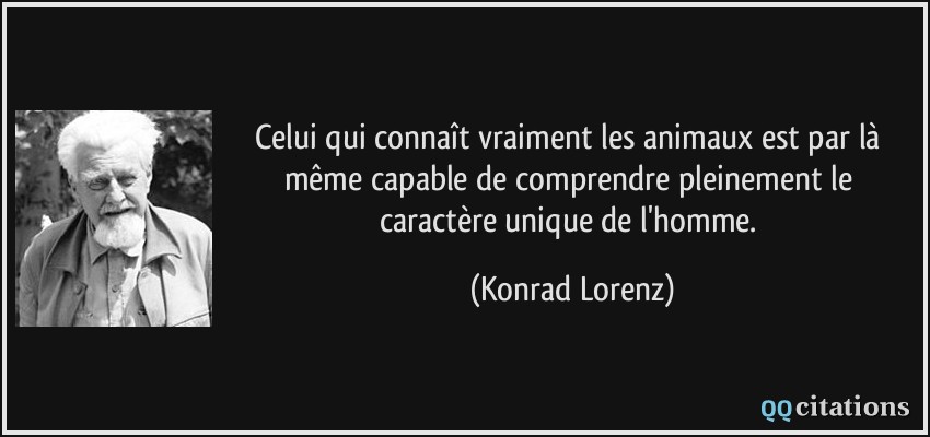 Celui qui connaît vraiment les animaux est par là même capable de comprendre pleinement le caractère unique de l'homme.  - Konrad Lorenz