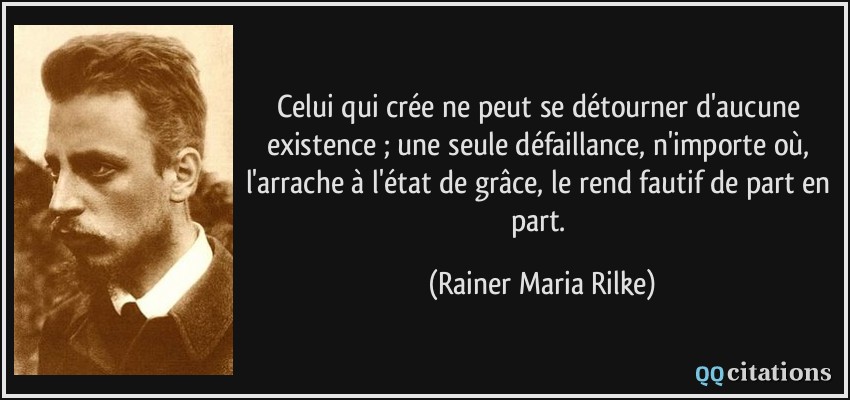 Celui qui crée ne peut se détourner d'aucune existence ; une seule défaillance, n'importe où, l'arrache à l'état de grâce, le rend fautif de part en part.  - Rainer Maria Rilke