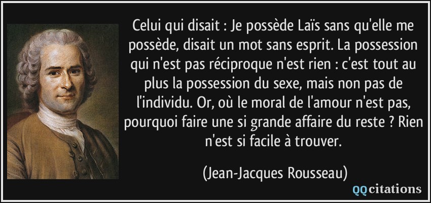 Celui qui disait : Je possède Laïs sans qu'elle me possède, disait un mot sans esprit. La possession qui n'est pas réciproque n'est rien : c'est tout au plus la possession du sexe, mais non pas de l'individu. Or, où le moral de l'amour n'est pas, pourquoi faire une si grande affaire du reste ? Rien n'est si facile à trouver.  - Jean-Jacques Rousseau