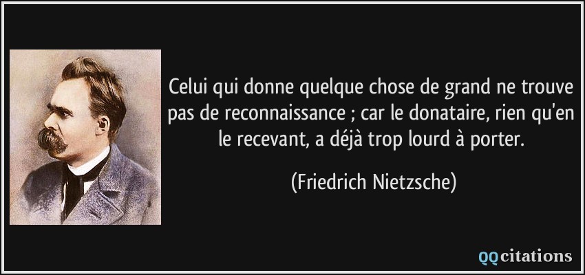 Celui qui donne quelque chose de grand ne trouve pas de reconnaissance ; car le donataire, rien qu'en le recevant, a déjà trop lourd à porter.  - Friedrich Nietzsche