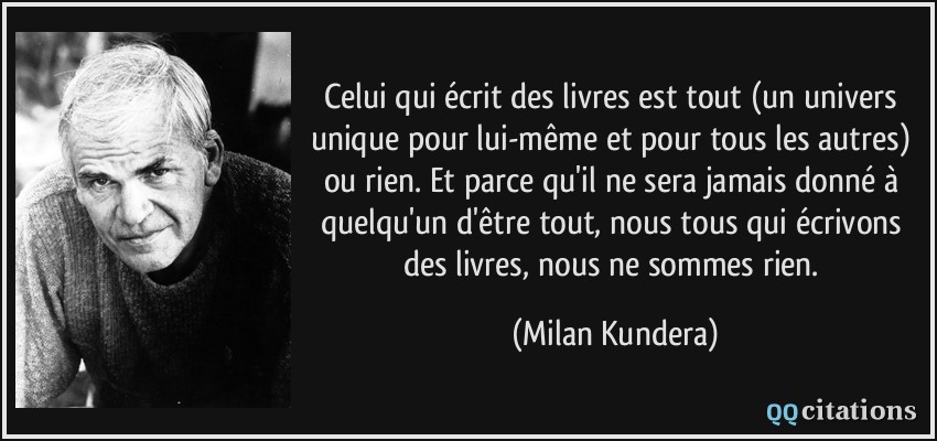Celui qui écrit des livres est tout (un univers unique pour lui-même et pour tous les autres) ou rien. Et parce qu'il ne sera jamais donné à quelqu'un d'être tout, nous tous qui écrivons des livres, nous ne sommes rien.  - Milan Kundera