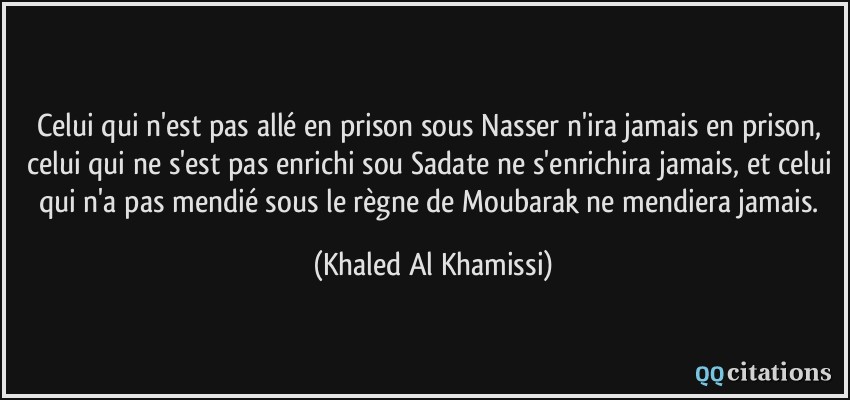 Celui qui n'est pas allé en prison sous Nasser n'ira jamais en prison, celui qui ne s'est pas enrichi sou Sadate ne s'enrichira jamais, et celui qui n'a pas mendié sous le règne de Moubarak ne mendiera jamais.  - Khaled Al Khamissi