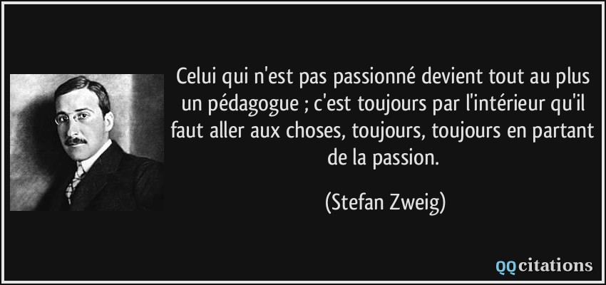 Celui qui n'est pas passionné devient tout au plus un pédagogue ; c'est toujours par l'intérieur qu'il faut aller aux choses, toujours, toujours en partant de la passion.  - Stefan Zweig