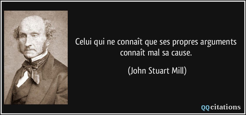 Celui qui ne connaît que ses propres arguments connaît mal sa cause.  - John Stuart Mill