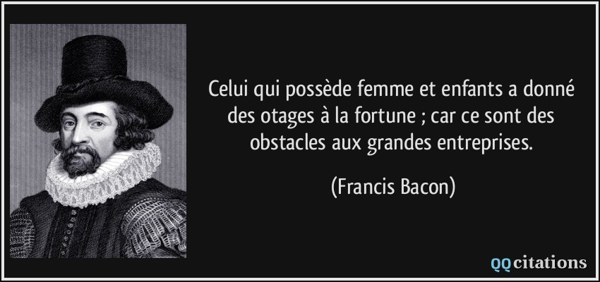 Celui qui possède femme et enfants a donné des otages à la fortune ; car ce sont des obstacles aux grandes entreprises.  - Francis Bacon