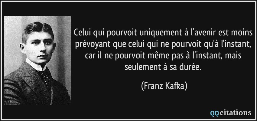 Celui qui pourvoit uniquement à l'avenir est moins prévoyant que celui qui ne pourvoit qu'à l'instant, car il ne pourvoit même pas à l'instant, mais seulement à sa durée.  - Franz Kafka