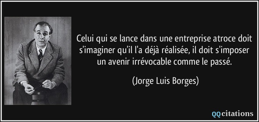 Celui qui se lance dans une entreprise atroce doit s'imaginer qu'il l'a déjà réalisée, il doit s'imposer un avenir irrévocable comme le passé.  - Jorge Luis Borges