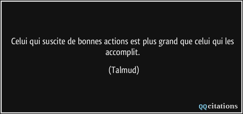 Celui qui suscite de bonnes actions est plus grand que celui qui les accomplit.  - Talmud