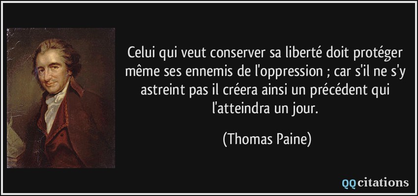 Celui qui veut conserver sa liberté doit protéger même ses ennemis de l'oppression ; car s'il ne s'y astreint pas il créera ainsi un précédent qui l'atteindra un jour.  - Thomas Paine