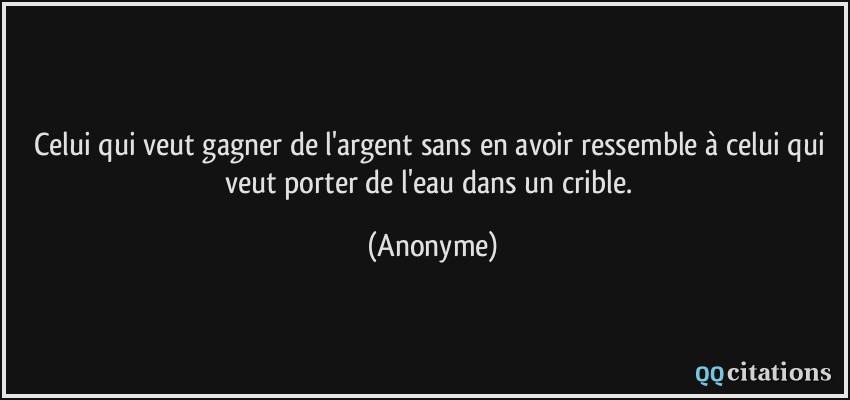 Celui qui veut gagner de l'argent sans en avoir ressemble à celui qui veut porter de l'eau dans un crible.  - Anonyme