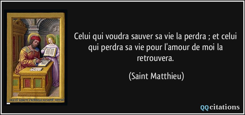 Celui qui voudra sauver sa vie la perdra ; et celui qui perdra sa vie pour l'amour de moi la retrouvera.  - Saint Matthieu
