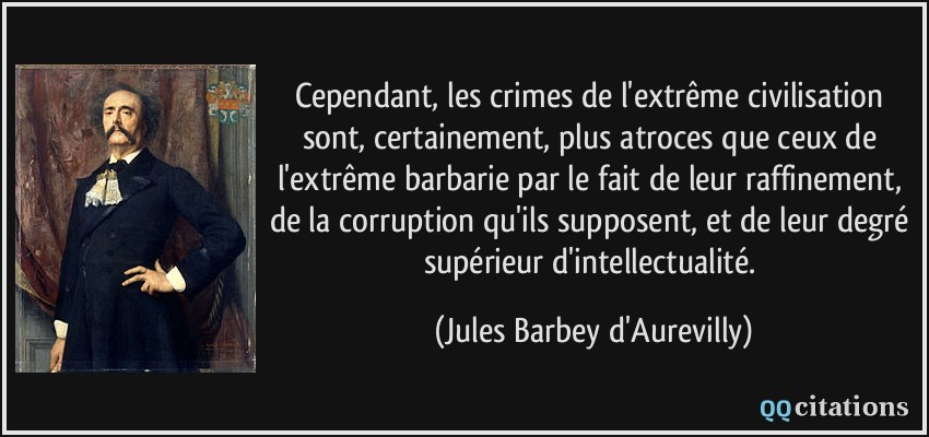 Cependant, les crimes de l'extrême civilisation sont, certainement, plus atroces que ceux de l'extrême barbarie par le fait de leur raffinement, de la corruption qu'ils supposent, et de leur degré supérieur d'intellectualité.  - Jules Barbey d'Aurevilly